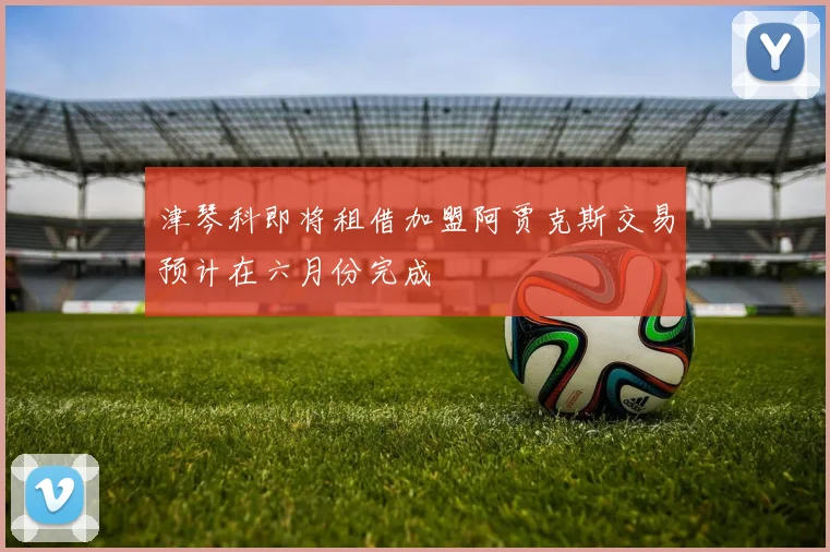 津琴科即将租借加盟阿贾克斯交易预计在六月份完成