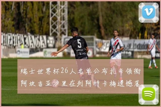 瑞士世界杯26人名单公布扎卡领衔阿坎吉亚沙里在列阿特卡梅遗憾落选