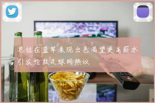 恩佐在蓝军表现出色渴望更高薪水引发伦敦足球网热议