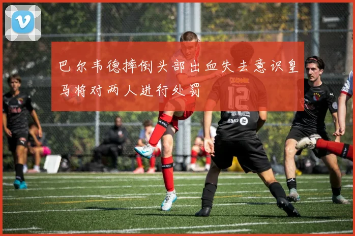 巴尔韦德摔倒头部出血失去意识皇马将对两人进行处罚