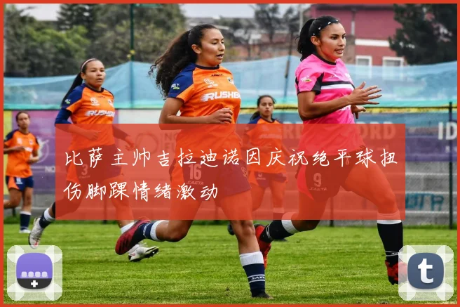 比萨主帅吉拉迪诺因庆祝绝平球扭伤脚踝情绪激动