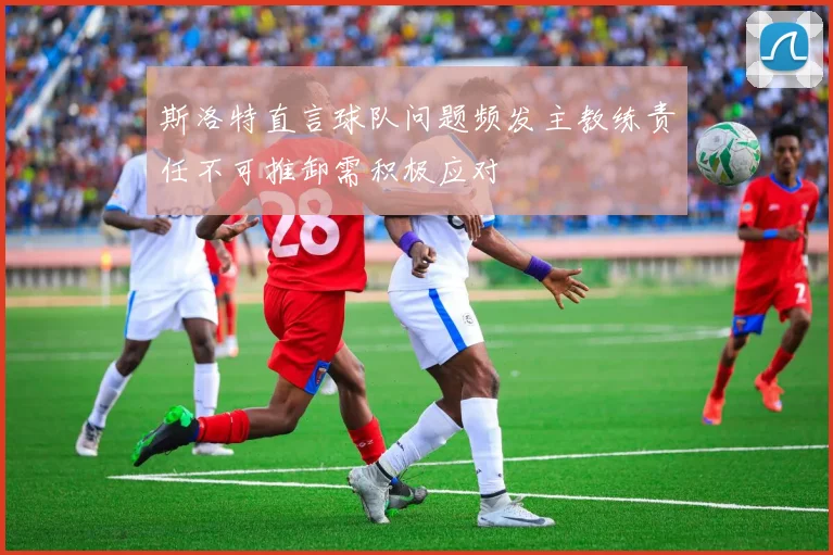 斯洛特直言球队问题频发主教练责任不可推卸需积极应对