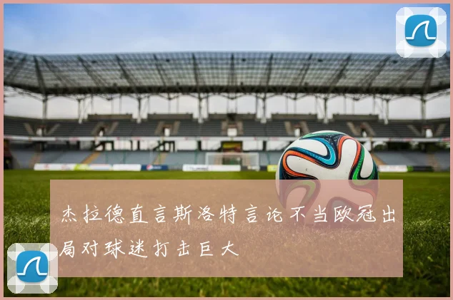 杰拉德直言斯洛特言论不当欧冠出局对球迷打击巨大
