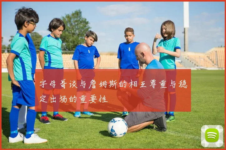 字母哥谈与詹姆斯的相互尊重与稳定出场的重要性