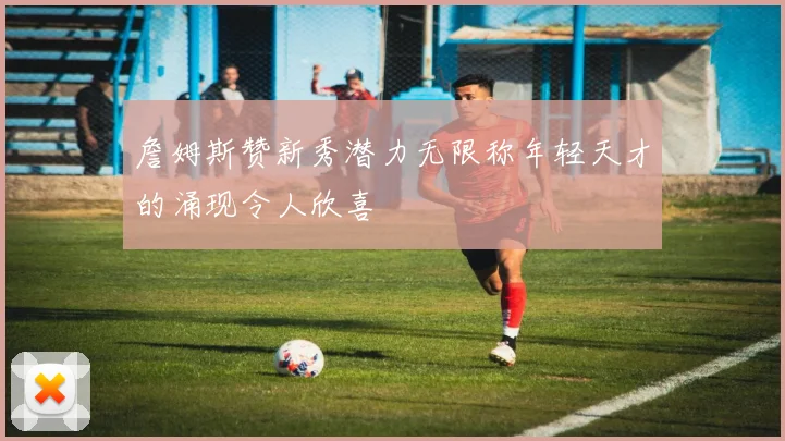 詹姆斯赞新秀潜力无限称年轻天才的涌现令人欣喜
