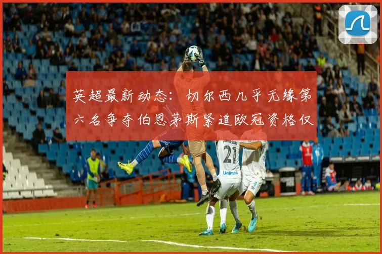 英超最新动态：切尔西几乎无缘第六名争夺伯恩茅斯紧追欧冠资格仅差三分